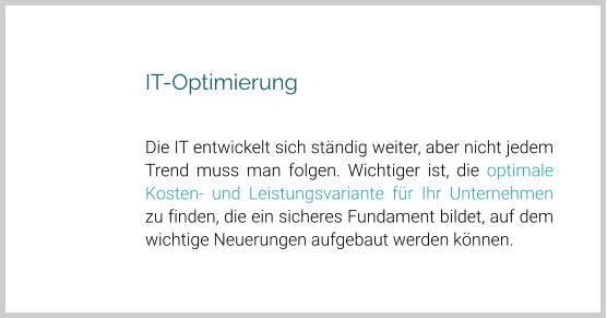 IT-Optimierung  Die IT entwickelt sich ständig weiter, aber nicht jedem Trend muss man folgen. Wichtiger ist, die optimale Kosten- und Leistungsvariante für Ihr Unternehmen zu finden, die ein sicheres Fundament bildet, auf dem wichtige Neuerungen aufgebaut werden können.